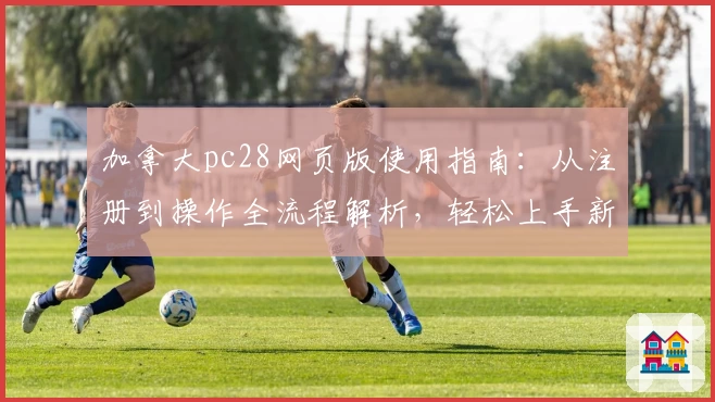 加拿大pc28网页版使用指南：从注册到操作全流程解析，轻松上手新手必读教程